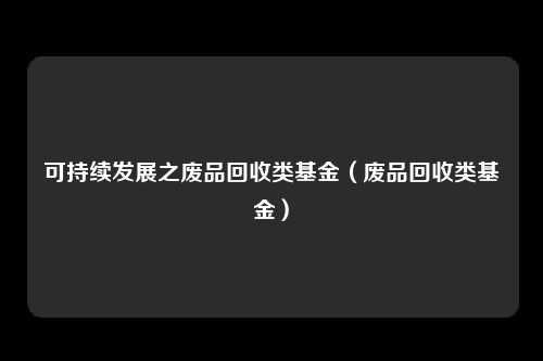 可持续发展之废品回收类基金（废品回收类基金）