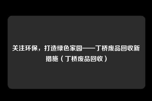 关注环保,打造绿色家园——丁桥废品回收新措施(丁桥废品回收)