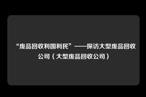 “废品回收利国利民”——探访大型废品回收公司（大型废品回收公司）