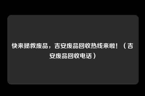 快来拯救废品,吉安废品回收热线来啦!(吉安废品回收电话)