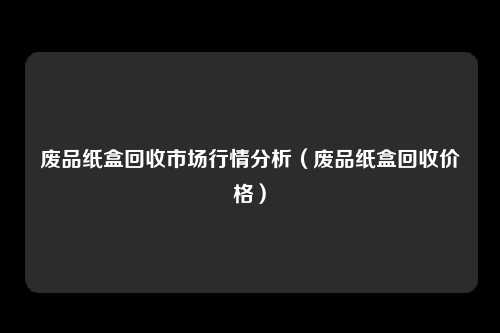 废品纸盒回收市场行情分析（废品纸盒回收价格）