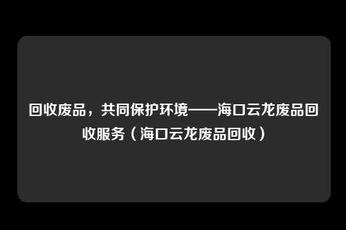 回收废品，共同保护环境——海口云龙废品回收服务（海口云龙废品回收）