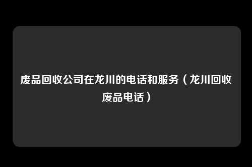 废品回收公司在龙川的电话和服务(龙川回收废品电话)