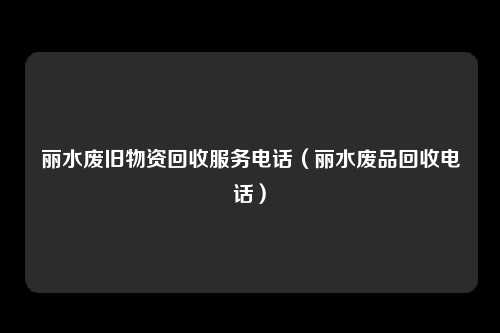 丽水废旧物资回收服务电话(丽水废品回收电话)