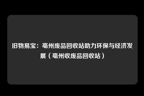 旧物易宝:亳州废品回收站助力环保与经济发展(亳州收废品回收站)