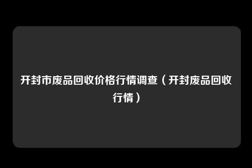 开封市废品回收价格行情调查（开封废品回收行情）