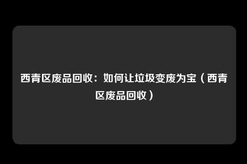 西青区废品回收：如何让垃圾变废为宝（西青区废品回收）