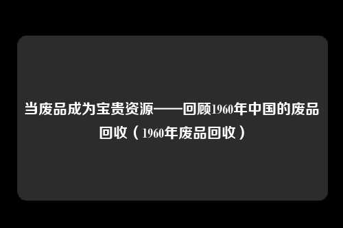 当废品成为宝贵资源——回顾1960年中国的废品回收(1960年废品回收)