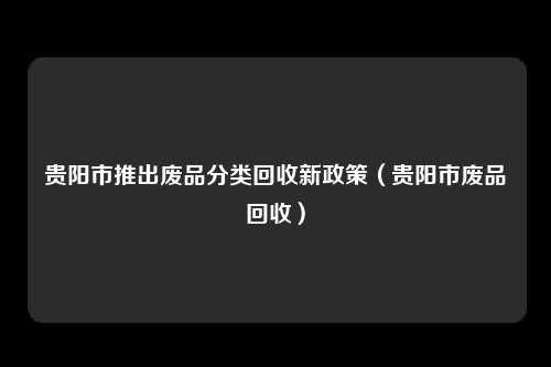 贵阳市推出废品分类回收新政策（贵阳市废品回收）