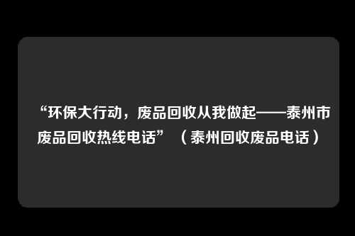 “环保大行动，废品回收从我做起——泰州市废品回收热线电话” （泰州回收废品电话）