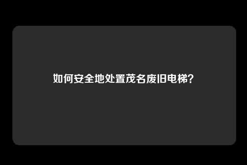 如何安全地处置茂名废旧电梯？