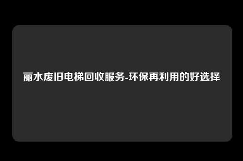 丽水废旧电梯回收服务-环保再利用的好选择
