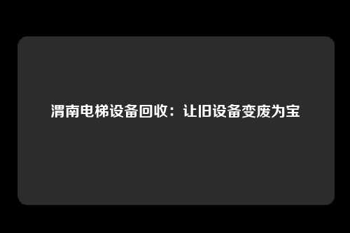 渭南电梯设备回收：让旧设备变废为宝