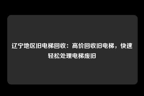 辽宁地区旧电梯回收：高价回收旧电梯，快速轻松处理电梯废旧