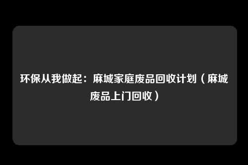 环保从我做起：麻城家庭废品回收计划（麻城废品上门回收）