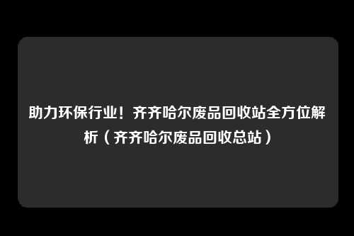 助力环保行业！齐齐哈尔废品回收站全方位解析（齐齐哈尔废品回收总站）