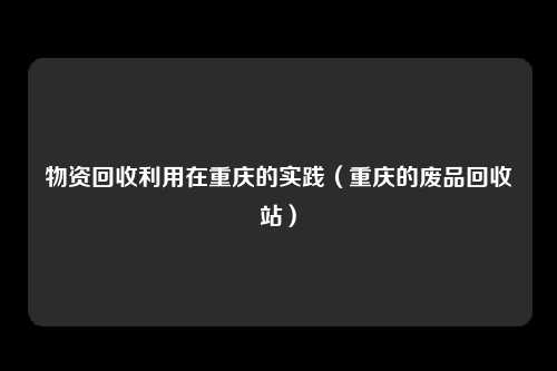 物资回收利用在重庆的实践（重庆的废品回收站）