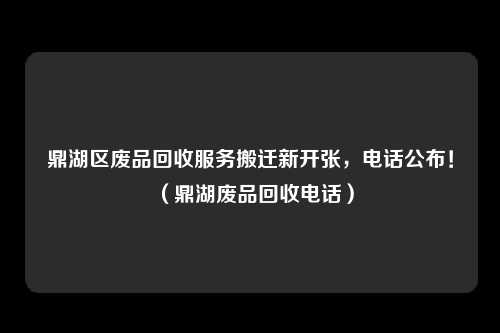 鼎湖区废品回收服务搬迁新开张，电话公布！（鼎湖废品回收电话）