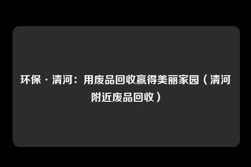 环保·清河：用废品回收赢得美丽家园（清河附近废品回收）