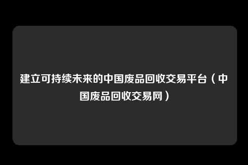 建立可持续未来的中国废品回收交易平台（中国废品回收交易网）