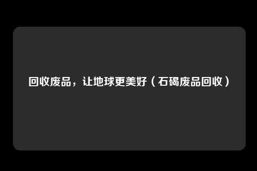 回收废品，让地球更美好（石碣废品回收）