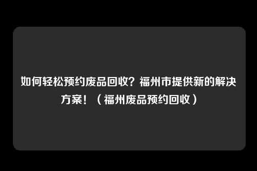 如何轻松预约废品回收？福州市提供新的解决方案！（福州废品预约回收）