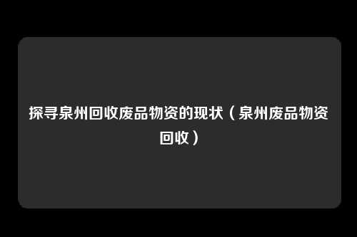 探寻泉州回收废品物资的现状（泉州废品物资回收）