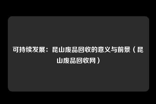 可持续发展：昆山废品回收的意义与前景（昆山废品回收网）