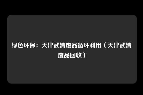 绿色环保：天津武清废品循环利用（天津武清废品回收）