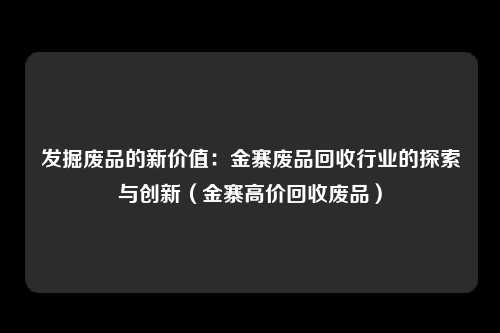 发掘废品的新价值：金寨废品回收行业的探索与创新（金寨高价回收废品）