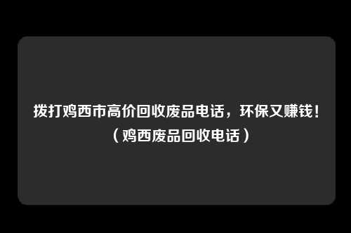拨打鸡西市高价回收废品电话，环保又赚钱！（鸡西废品回收电话）