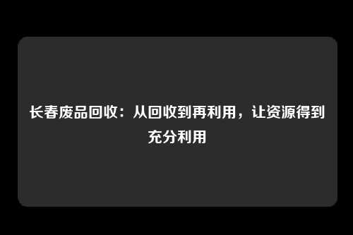 长春废品回收：从回收到再利用，让资源得到充分利用