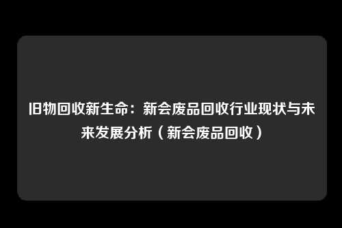 旧物回收新生命：新会废品回收行业现状与未来发展分析（新会废品回收）
