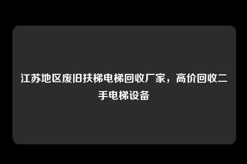 江苏地区废旧扶梯电梯回收厂家，高价回收二手电梯设备