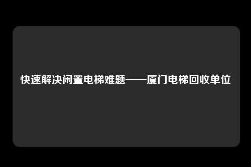 快速解决闲置电梯难题——厦门电梯回收单位