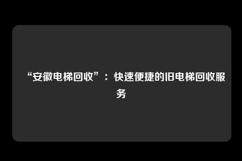 “安徽电梯回收”：快速便捷的旧电梯回收服务