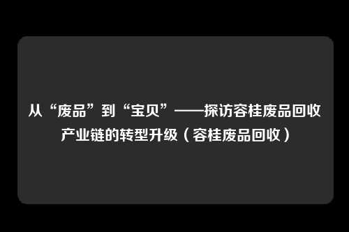 从“废品”到“宝贝”——探访容桂废品回收产业链的转型升级（容桂废品回收）