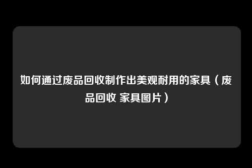 如何通过废品回收制作出美观耐用的家具（废品回收 家具图片）
