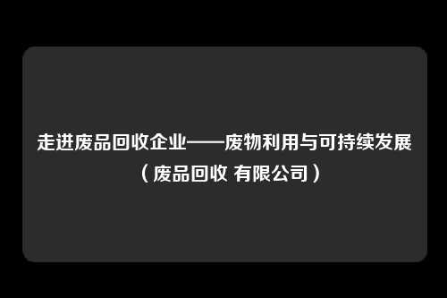 走进废品回收企业——废物利用与可持续发展（废品回收 有限公司）
