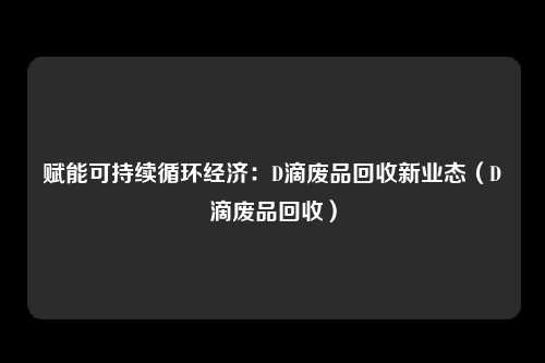 赋能可持续循环经济：D滴废品回收新业态（D滴废品回收）