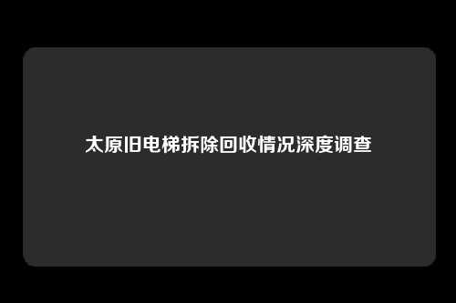 太原旧电梯拆除回收情况深度调查