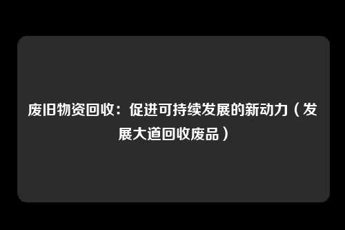 废旧物资回收：促进可持续发展的新动力（发展大道回收废品）