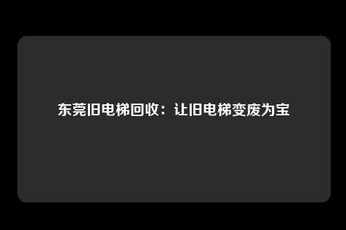 东莞旧电梯回收：让旧电梯变废为宝