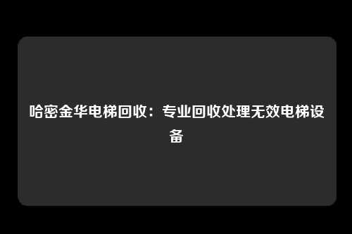 哈密金华电梯回收：专业回收处理无效电梯设备