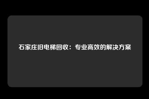 石家庄旧电梯回收：专业高效的解决方案