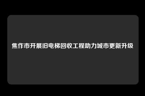 焦作市开展旧电梯回收工程助力城市更新升级