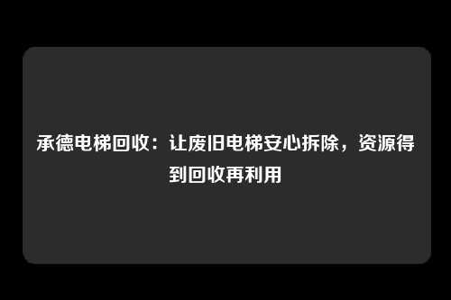 承德电梯回收：让废旧电梯安心拆除，资源得到回收再利用