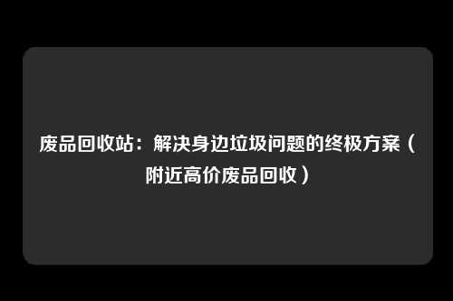 废品回收站：解决身边垃圾问题的终极方案（附近高价废品回收）