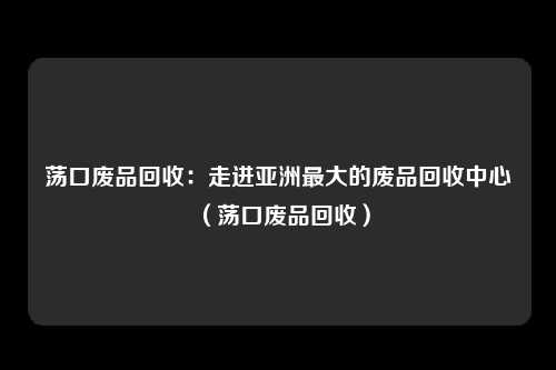 荡口废品回收：走进亚洲最大的废品回收中心（荡口废品回收）