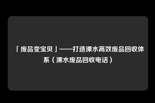 「废品变宝贝」——打造溧水高效废品回收体系（溧水废品回收电话）